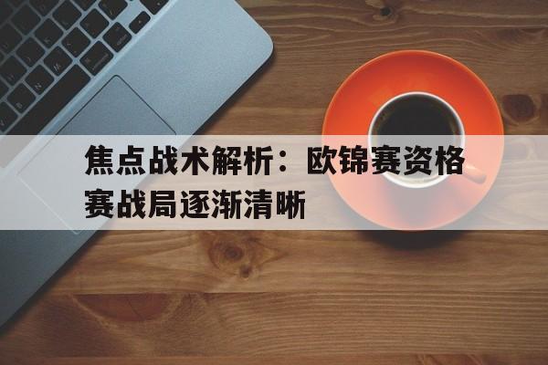 关于焦点战术解析：欧锦赛资格赛战局逐渐清晰的信息