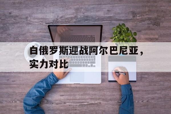关于白俄罗斯迎战阿尔巴尼亚，实力对比的信息