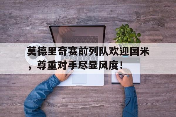 莫德里奇赛前列队欢迎国米，尊重对手尽显风度！